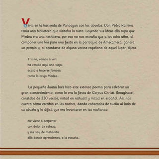 Vivía en la hacienda de Panoayan con los abuelos. Don Pedro Ramírez
tenía una biblioteca que visitaba la nieta. Leyendo sus libros ella supo que
Medea era una hechicera, por eso no nos extraña que a los ocho años, al
componer una loa para una fiesta en la parroquia de Amecameca, ganara
un premio y, al acordarse de alguna vecina regañona de aquel lugar, dijera:
Y si no, vamos a ver:
ha venido aquí una vieja,
acaso a hacerse famosa
como la bruja Medea…
La pequeña Juana Inés hizo este extenso poema para celebrar un
gran acontecimiento, como lo era la fiesta de Corpus Christi. ¡Imagínate!,
constaba de 330 versos, mitad en náhuatl y mitad en español. Allí nos
cuenta cómo escribió en las noches, dando cabezadas de sueño al lado de
su abuela y lo difícil que era levantarse en las mañanas:
me viene a despertar
con dolor de cabeza,
y me voy de mañanita
allá donde aprendemos, a la escuela…
 
