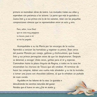 primero se montaban obras de teatro. Los invitados traían sus sillas y
esperaban con paciencia a los actores. La parte que más le gustaba a
Juana Inés y a sus primos era la de los sainetes, reían con las pequeñas
composiciones cómicas que se representaban entre un acto y otro.
Pero, señor, ¡vive Dios!
que es cosa muy pegajosa
tu locura, pues a mí
se me ha pegado.
Acompañaba a su tía María por los encargos de la cocina.
Aprendió a conocer las hortalizas y regatear su precio. Iban cerca
del puente Monzón por conejo, gallinas y chichicuilotes, que Juana
Inés y sus primos perseguían antes de que los desplumaran. Después
se detenían a escoger chiles secos, yerbas para el té y especias.
Caminaban hasta la plaza chiquita de Regina; a todos en la casa les
encantaban los chorizos de Toluca que allí vendían. Al terminar de
hacer las compras, daban una vuelta más alrededor y su tía la invitaba
a tomar una jícara con chocolate caliente, al que le echaban un puñado
de maíz cocido.
Ayudaba en las labores de la casa. Le gustaba ir
descubriendo los secretos naturales del guisar.
Notaba que el huevo se une y fríe en aceite y,
 