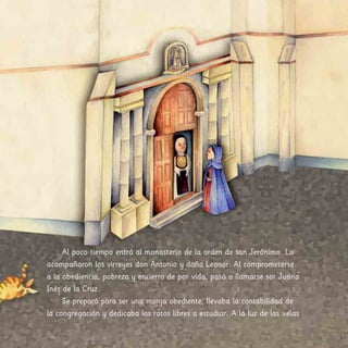 Al poco tiempo entró al monasterio de la orden de san Jerónimo. La
acompañaron los virreyes don Antonio y doña Leonor. Al comprometerse
a la obediencia, pobreza y encierro de por vida, pasó a llamarse sor Juana
Inés de la Cruz.
Se preparó para ser una monja obediente, llevaba la contabilidad de
la congregación y dedicaba los ratos libres a estudiar. A la luz de las velas
 