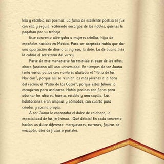 leía y escribía sus poemas. La fama de excelente poetisa se fue
con ella y seguía recibiendo encargos de los nobles, quienes le
pagaban por su trabajo.
Este convento albergaba a mujeres criollas, hijas de
españoles nacidas en México. Para ser aceptada había que dar
una aportación de dinero al ingreso, la dote. La de Juana Inés
la cubrió el secretario del virrey.
Parte de este monasterio ha resistido el paso de los años,
ahora funciona allí una universidad. En tiempos de sor Juana
tenía varios patios con nombres alusivos: el “Patio de las
Novicias”, porque allí se reunían las más jóvenes a la hora
del recreo; el “Patio de los Gatos”, porque estos felinos lo
escogieron para asolearse. Había jardines con flores para
adornar los altares, huerta, establo y una capilla. Las
habitaciones eran amplias y cómodas, con cuarto para
criadas y cocina propia.
A sor Juana le encantaba el dulce de calabaza, la
especialidad de las jerónimas. ¡Qué delicia! En cada convento
hacían un dulce diferente: marquesotes, turrones, figuras de
mazapán, ates de frutas o pasteles.
 