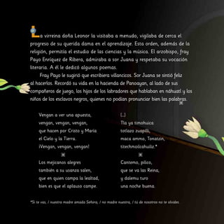 La virreina doña Leonor la visitaba a menudo, vigilaba de cerca el
progreso de su querida dama en el aprendizaje. Esta orden, además de la
religión, permitía el estudio de las ciencias y la música. El arzobispo, fray
Payo Enríquez de Ribera, admiraba a sor Juana y respetaba su vocación
literaria. A él le dedicó algunos poemas.
Fray Payo le sugirió que escribiera villancicos. Sor Juana se sintió feliz
al hacerlos. Recordó su vida en la hacienda de Panoayan, al lado de sus
compañeros de juego, los hijos de los labradores que hablaban en náhuatl y los
niños de los esclavos negros, quienes no podían pronunciar bien las palabras.
Vengan a ver una apuesta,
vengan, vengan, vengan,
que hacen por Cristo y María
el Cielo y la Tierra.
¡Vengan, vengan, vengan!
Los mejicanos alegres
también a su usanza salen,
que en quien campa la lealtad,
bien es que el aplauso campe.
[…]
Tla ya timohuica
totlazo zuapilli,
maca ammo, Tonatzin,
titechmoilcahuiliz.*
Cantemo, pilico,
que se va las Reina,
y dalemu turo
una noche buena.
*Si te vas, / nuestra madre amada Señora, / no madre nuestra, / tú de nosotros no te olvides.
 