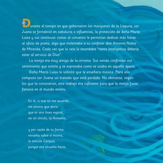 Durante el tiempo en que gobernaron los marqueses de la Laguna, sor
Juana se fortaleció en sabiduría e influencias, la protección de doña María
Luisa y sus continuas visitas al convento le permitían dedicar más horas
al oficio de poeta, algo que molestaba a su confesor don Antonio Núñez
de Miranda. Cada vez que la veía le recordaba “tanta inteligencia debería
estar al servicio de Dios”.
La monja era muy amiga de la virreina. Sus versos confirman ese
sentimiento que existía y se expresaba como se usaba en aquella época.
Doña María Luisa le solicitó que le enseñara música. Para ella
compuso sor Juana un tratado que está perdido. No obstante, según
los que lo conocieron, este trabajo era suficiente para que la monja fuese
famosa en el mundo entero.
En él, si mal no me acuerdo,
me parece que decía
que es una línea espiral,
no un círculo, la Armonía;
y por razón de su forma
revuelta sobre sí misma,
lo intitulé Caracol,
porque esa revuelta hacía.
 