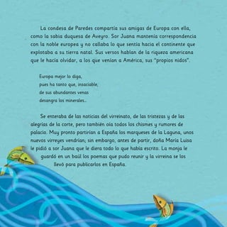 La condesa de Paredes compartía sus amigas de Europa con ella,
como la sabia duquesa de Aveyro. Sor Juana mantenía correspondencia
con la noble europea y no callaba lo que sentía hacia el continente que
explotaba a su tierra natal. Sus versos hablan de la riqueza americana
que le hacía olvidar, a los que venían a América, sus “propios nidos”.
Europa mejor lo diga,
pues ha tanto que, insaciable,
de sus abundantes venas
desangra los minerales…
Se enteraba de las noticias del virreinato, de las tristezas y de las
alegrías de la corte, pero también oía todos los chismes y rumores de
palacio. Muy pronto partirían a España los marqueses de la Laguna, unos
nuevos virreyes vendrían; sin embargo, antes de partir, doña María Luisa
le pidió a sor Juana que le diera todo lo que había escrito. La monja le
guardó en un baúl los poemas que pudo reunir y la virreina se los
llevó para publicarlos en España.
 