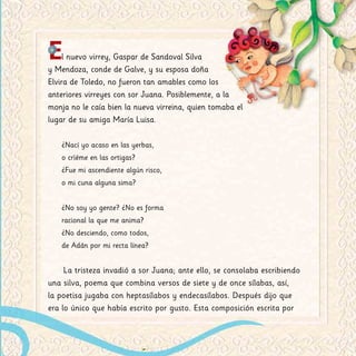 El nuevo virrey, Gaspar de Sandoval Silva
y Mendoza, conde de Galve, y su esposa doña
Elvira de Toledo, no fueron tan amables como los
anteriores virreyes con sor Juana. Posiblemente, a la
monja no le caía bien la nueva virreina, quien tomaba el
lugar de su amiga María Luisa.
¿Nací yo acaso en las yerbas,
o crïéme en las ortigas?
¿Fue mi ascendiente algún risco,
o mi cuna alguna sima?
¿No soy yo gente? ¿No es forma
racional la que me anima?
¿No desciendo, como todos,
de Adán por mi recta línea?
La tristeza invadió a sor Juana; ante ello, se consolaba escribiendo
una silva, poema que combina versos de siete y de once sílabas, así,
la poetisa jugaba con heptasílabos y endecasílabos. Después dijo que
era lo único que había escrito por gusto. Esta composición escrita por
 