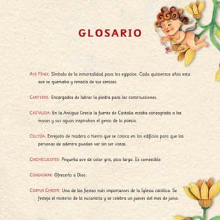 GLOSARIO
Ave Fénix: Símbolo de la inmortalidad para los egipcios. Cada quinientos años esta
ave se quemaba y renacía de sus cenizas.
Canteros: Encargados de labrar la piedra para las construcciones.
Castálida: En la Antigua Grecia la fuente de Castalia estaba consagrada a las
musas y sus aguas inspiraban el genio de la poesía.
Celosía: Enrejado de madera o hierro que se coloca en los edificios para que las
personas de adentro puedan ver sin ser vistas.
Chichicuilotes: Pequeña ave de color gris, pico largo. Es comestible.
Consagrar: Ofrecerlo a Dios.
Corpus Christi: Una de las fiestas más importantes de la Iglesia católica. Se
festeja el misterio de la eucaristía y se celebra un jueves del mes de junio.
 
