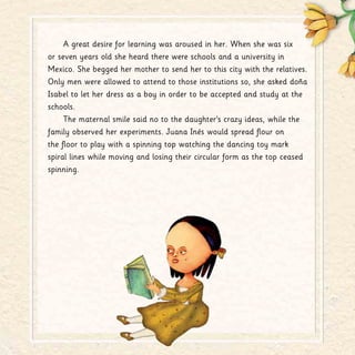 A great desire for learning was aroused in her. When she was six
or seven years old she heard there were schools and a university in
Mexico. She begged her mother to send her to this city with the relatives.
Only men were allowed to attend to those institutions so, she asked doña
Isabel to let her dress as a boy in order to be accepted and study at the
schools.
The maternal smile said no to the daughter’s crazy ideas, while the
family observed her experiments. Juana Inés would spread flour on
the floor to play with a spinning top watching the dancing toy mark
spiral lines while moving and losing their circular form as the top ceased
spinning.
 