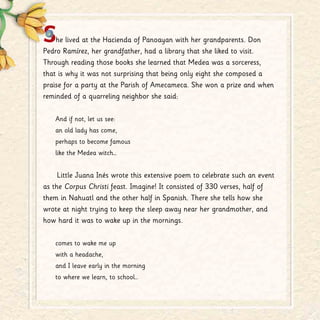 She lived at the Hacienda of Panoayan with her grandparents. Don
Pedro Ramírez, her grandfather, had a library that she liked to visit.
Through reading those books she learned that Medea was a sorceress,
that is why it was not surprising that being only eight she composed a
praise for a party at the Parish of Amecameca. She won a prize and when
reminded of a quarreling neighbor she said:
And if not, let us see:
an old lady has come,
perhaps to become famous
like the Medea witch…
Little Juana Inés wrote this extensive poem to celebrate such an event
as the Corpus Christi feast. Imagine! It consisted of 330 verses, half of
them in Nahuatl and the other half in Spanish. There she tells how she
wrote at night trying to keep the sleep away near her grandmother, and
how hard it was to wake up in the mornings.
comes to wake me up
with a headache,
and I leave early in the morning
to where we learn, to school…
 