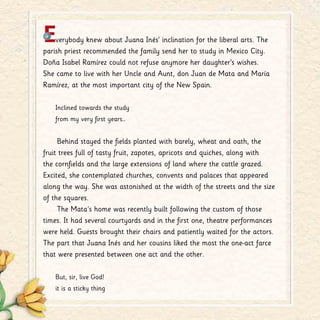 Everybody knew about Juana Inés’ inclination for the liberal arts. The
parish priest recommended the family send her to study in Mexico City.
Doña Isabel Ramírez could not refuse anymore her daughter’s wishes.
She came to live with her Uncle and Aunt, don Juan de Mata and María
Ramírez, at the most important city of the New Spain.
Inclined towards the study
from my very first years…
Behind stayed the fields planted with barely, wheat and oath, the
fruit trees full of tasty fruit, zapotes, apricots and quiches, along with
the cornfields and the large extensions of land where the cattle grazed.
Excited, she contemplated churches, convents and palaces that appeared
along the way. She was astonished at the width of the streets and the size
of the squares.
The Mata´s home was recently built following the custom of those
times. It had several courtyards and in the first one, theatre performances
were held. Guests brought their chairs and patiently waited for the actors.
The part that Juana Inés and her cousins liked the most the one-act farce
that were presented between one act and the other.
But, sir, live God!
it is a sticky thing
 