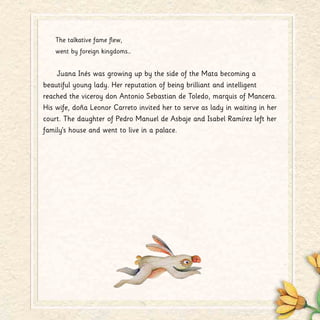 The talkative fame flew,
went by foreign kingdoms…
Juana Inés was growing up by the side of the Mata becoming a
beautiful young lady. Her reputation of being brilliant and intelligent
reached the viceroy don Antonio Sebastian de Toledo, marquis of Mancera.
His wife, doña Leonor Carreto invited her to serve as lady in waiting in her
court. The daughter of Pedro Manuel de Asbaje and Isabel Ramírez left her
family’s house and went to live in a palace.
 