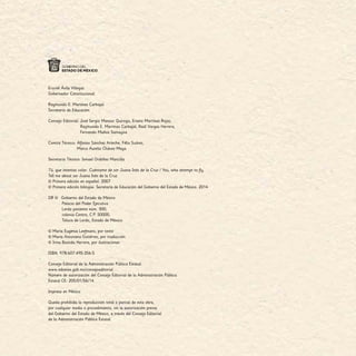 Eruviel Ávila Villegas
Gobernador Constitucional
Raymundo E. Martínez Carbajal
Secretario de Educación
Consejo Editorial: José Sergio Manzur Quiroga, Erasto Martínez Rojas,
	Raymundo E. Martínez Carbajal, Raúl Vargas Herrera,
	 Fernando Muñoz Samayoa
Comité Técnico: Alfonso Sánchez Arteche, Félix Suárez,
    Marco Aurelio Chávez Maya
Secretario Técnico: Ismael Ordóñez Mancilla
Tú, que intentas volar. Cuéntame de sor Juana Inés de la Cruz / You, who attempt to fly.
Tell me about sor Juana Inés de la Cruz
© Primera edición en español. 2007
© Primera edición bilingüe. Secretaría de Educación del Gobierno del Estado de México. 2014
DR ©	 Gobierno del Estado de México
Palacio del Poder Ejecutivo
Lerdo poniente núm. 300,
colonia Centro, C.P. 50000,
Toluca de Lerdo, Estado de México.
© María Eugenia Leefmans, por texto
© María Antonieta Gutiérrez, por traducción
© Irma Bastida Herrera, por ilustraciones
ISBN: 978-607-495-356-5
Consejo Editorial de la Administración Pública Estatal.
www.edomex.gob.mx/consejoeditorial
Número de autorización del Consejo Editorial de la Administración Pública
Estatal CE: 205/01/56/14
Impreso en México
Queda prohibida la reproducción total o parcial de esta obra,
por cualquier medio o procedimiento, sin la autorización previa
del Gobierno del Estado de México, a través del Consejo Editorial
de la Administración Pública Estatal.
 
