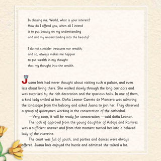 In chasing me, World, what is your interest?
How do I offend you, when all I intend
is to put beauty on my understanding
and not my understanding into the beauty?
I do not consider treasures nor wealth;
and so, always makes me happier
to put wealth in my thought
that my thought into the wealth.
Juana Inés had never thought about visiting such a palace, and even
less about living there. She walked slowly through the long corridors and
was surprised by the rich decoration and the spacious halls. In one of them,
a kind lady smiled at her. Doña Leonor Carreto de Mancera was admiring
the landscape from the balcony and asked Juana to join her. They observed
a group of quarrymen working in the consecration of the cathedral.
—Very soon, it will be ready for consecration —said doña Leonor.
The look of approval from the young daughter of Asbaje and Ramírez
was a sufficient answer and from that moment turned her into a beloved
lady of the vicereine.
The court was full of youth, and parties and dances were always
offered. Juana Inés enjoyed the hustle and admitted she talked a lot.
 