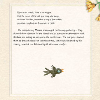 If you start to talk, there is no magpie
that the throat of the bad year may take away;
and with thunders, more than string of firecrackers,
you stun everybody as if you were a rattle.
The marquises of Macera encouraged the literacy gatherings. They
showed their affection for the liberal arts by surrounding themselves with
thinkers and acting as patrons to the intellectuals. The marquises invited
them to drink chocolate in the mancerinas, some cups designed by the
viceroy, to drink the delicious liquid with more comfort.
 