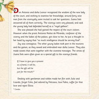 Don Antonio and doña Leonor recognized the wisdom of the new lady
of the court, and wishing to examine her knowledge, around forty wise
men from the viceroyalty were invited to ask her questions. Juana Inés
answered all of them correctly. The viceroys were very pleased, and said
the young lady had defended herself as a “royal galleon”.
She was pleased she had gained the respect of the court visitors.
However when the priest Antionio Nuñez de Miranda, confessor of the
viceroy and the ladies of the palace, got close to her, he put a thought in
her head by saying that “so much intelligence should be serving God”.
Joy was contagious. The other young ladies took part in the reunions
and the games, as they sewed and embrodied near doña Leonor. They also
made sweets that went together with the vicereine messages. The verses of
Juana Inés were often given as a special gift to the viceroys friends.
If I have to give you a present
as a friend, it will be;
but the gift will be
just for the mouth.*
Dealing with gentlemen and nobles made her flirt with Julio and
Lisardo, forget Celio, feel adored by Feliciano, love Fabio, suffer for that
love and reject Silvio.
* Candies
 