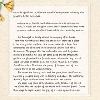 not to be afraid and to follow the model of many women in history who
fought to better themselves.
and now we see how the church allows women to write saints and non
saints, as Agreda and Mary from the Old are not canonized and their works
go around; and even when Saint Teresa and the others wrote they were not.
Sor Juana felt so lonely without the company of her books.
There were more than four thousand and each of them had a place
in her library, mind and heart. She missed doña María Luisa. She
remembered the afternoons when her friend came to visit her at
the convent. She prepared in her kitchen chocolate and the fritters
she liked. Sometimes her little son came along and ran through the
gardens and played with the fountain water. Meanwhile they chatted
about the Greek or Roman gods, the work of Miguel de Cervantes,
Don Quixote de la Mancha or the poetry of the great ones of that
century, known as the Golden Century.
She missed the literacy circles with her great friend don Carlos de
Sigüenza y Góngora along with his teaching and advice. The archbishop
Aguiar y Seijas prohibited visits to the nuns in their convents.
She spent long hours at the chapel or in the loneliness of her cell.
She offered God her sacrifice of not writing and seeing her friends. During
those days the region was in the grips of a terrible epidemic desease.
 