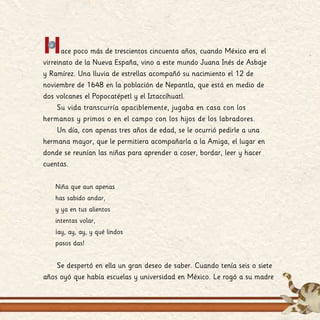 Hace poco más de trescientos cincuenta años, cuando México era el
virreinato de la Nueva España, vino a este mundo Juana Inés de Asbaje
y Ramírez. Una lluvia de estrellas acompañó su nacimiento el 12 de
noviembre de 1648 en la población de Nepantla, que está en medio de
dos volcanes el Popocatépetl y el Iztaccíhuatl.
Su vida transcurría apaciblemente, jugaba en casa con los
hermanos y primos o en el campo con los hijos de los labradores.
Un día, con apenas tres años de edad, se le ocurrió pedirle a una
hermana mayor, que le permitiera acompañarla a la Amiga, el lugar en
donde se reunían las niñas para aprender a coser, bordar, leer y hacer
cuentas.
Niña que aun apenas
has sabido andar,
y ya en tus alientos
intentas volar,
¡ay, ay, ay, y qué lindos
pasos das!
Se despertó en ella un gran deseo de saber. Cuando tenía seis o siete
años oyó que había escuelas y universidad en México. Le rogó a su madre
 