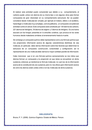 Al realizar esta actividad puedo comprender que debido a su comportamiento, el
carbono puede unirse con átomos de su mismo tipo o con algunos otros para formar
compuestos de gran diversidad en su comportamiento estructural. Así se pueden
considerar desde moléculas tan simples, por ejemplo el metano, etileno o el acetileno,
hasta llegar a moléculas muy complejas, comola palitoxina, un compuesto conpotencial
actividad contra el cáncer.Este compuesto está constituido por 129 átomos de carbono,
221 átomos de hidrógeno, 54 átomos de oxígeno y 3 átomos de nitrógeno. Es una toxina
asociad con los hongos presentes en lo arrecifes coralinos, que provoca en los seres
humanos desde malestares similares al envenenamiento hasta la muerte.
Sin embargo un compuesto químico debe representarse como una fórmula química que
nos proporcione información acerca de algunas características distintivas de esa
molécula, en particular, debe darnos información sobre tres factores que determinan la
estructura de un compuesto: construcción, conectividad y configuración; así la
representación de una molécula debe darnos la mayor cantidad posible de información.
Cabe mencionar que si en una fórmula química exclusivamente se nos indica que
átomos forman un compuesto y la proporción en que éstos se encuentran en dicha
sustancia, entonces ya tendremos la fórmula molecular, la cual nos da la información
acerca de la constitución de una sustancia, pero no nos ofrece gran información acerca
de cómo los átomos están unidos entre sí en las moléculas de dicha sustancia.
BIBLIOGRAFÍA
Bruice, P. Y. (2008). Química Orgánica. Estado de México: Person.
 