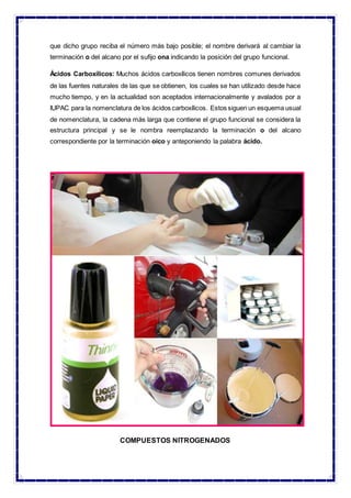 que dicho grupo reciba el número más bajo posible; el nombre derivará al cambiar la
terminación o del alcano por el sufijo ona indicando la posición del grupo funcional.
Ácidos Carboxílicos: Muchos ácidos carboxílicos tienen nombres comunes derivados
de las fuentes naturales de las que se obtienen, los cuales se han utilizado desde hace
mucho tiempo, y en la actualidad son aceptados internacionalmente y avalados por a
IUPAC para la nomenclatura de los ácidos carboxílicos. Estos siguen un esquema usual
de nomenclatura, la cadena más larga que contiene el grupo funcional se considera la
estructura principal y se le nombra reemplazando la terminación o del alcano
correspondiente por la terminación oico y anteponiendo la palabra ácido.
COMPUESTOS NITROGENADOS
 