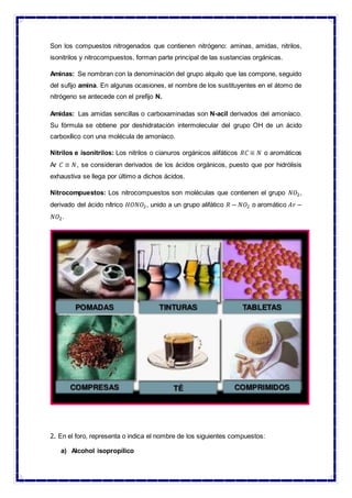 Son los compuestos nitrogenados que contienen nitrógeno: aminas, amidas, nitrilos,
isonitrilos y nitrocompuestos, forman parte principal de las sustancias orgánicas.
Aminas: Se nombran con la denominación del grupo alquilo que las compone, seguido
del sufijo amina. En algunas ocasiones, el nombre de los sustituyentes en el átomo de
nitrógeno se antecede con el prefijo N.
Amidas: Las amidas sencillas o carboxaminadas son N-acil derivados del amoníaco.
Su fórmula se obtiene por deshidratación intermolecular del grupo OH de un ácido
carboxílico con una molécula de amoníaco.
Nitrilos e isonitrilos: Los nitrilos o cianuros orgánicos alifáticos 𝑅𝐶 ≡ 𝑁 o aromáticos
Ar 𝐶 ≡ 𝑁, se consideran derivados de los ácidos orgánicos, puesto que por hidrólisis
exhaustiva se llega por último a dichos ácidos.
Nitrocompuestos: Los nitrocompuestos son moléculas que contienen el grupo 𝑁𝑂2,
derivado del ácido nítrico 𝐻𝑂𝑁𝑂2, unido a un grupo alifático 𝑅 − 𝑁𝑂2 o aromático 𝐴𝑟 −
𝑁𝑂2.
2. En el foro, representa o indica el nombre de los siguientes compuestos:
a) Alcohol isopropílico
 