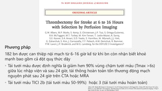Phương pháp
182 bn được can thiệp nội mạch từ 6-16 giờ kể từ khi bn còn nhận biết khoẻ
mạnh bao gồm cả đột quỵ thức dậy
• Tái tưới máu được định nghĩa là giảm hơn 90% vùng chậm tưới máu (Tmax >6s)
giữa lúc nhập viện và sau 24 giờ, tái thông hoàn toàn tổn thương động mạch
nguyên phát sau 24 giờ trên CTA hoặc MRA
• Tái tưới máu TICI 2b (tái tưới máu 50-99%) hoặc 3 (tái tưới máu hoàn toàn)
Albers GW, Marks MP, Kemp S, Christensen S, Tsai JP, Ortega-Gutierrez S, McTaggart RA, Torbey MT, Kim-Tenser M, Leslie-
Mazwi T, et al; DEFUSE 3 Investigators. Thrombectomy for stroke at 6 to 16 hours with selection by perfusion imaging. N Engl J
Med. 2018;378:708–718. doi: 10.1056/NEJMoa1713973
 