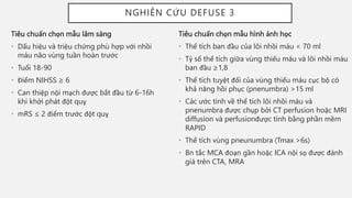 Tiêu chuẩn chọn mẫu hình ảnh học
• Thể tích ban đầu của lõi nhồi máu < 70 ml
• Tỷ số thể tích giữa vùng thiếu máu và lõi nhồi máu
ban đầu ≥1,8
• Thể tích tuyệt đối của vùng thiếu máu cục bộ có
khả năng hồi phục (pnenumbra) >15 ml
• Các ước tính về thể tích lõi nhồi máu và
pnenumbra được chụp bởi CT perfusion hoặc MRI
diffusion và perfusionđược tính bằng phần mềm
RAPID
• Thể tích vùng pneunumbra (Tmax >6s)
• Bn tắc MCA đoạn gần hoặc ICA nội sọ được đánh
giá trên CTA, MRA
NGHIÊN CỨU DEFUSE 3
Tiêu chuẩn chọn mẫu lâm sàng
• Dấu hiệu và triệu chứng phù hợp với nhồi
máu não vùng tuần hoàn trước
• Tuổi 18-90
• Điểm NIHSS ≥ 6
• Can thiệp nội mạch được bắt đầu từ 6-16h
khi khởi phát đột quỵ
• mRS ≤ 2 điểm trước đột quỵ
 