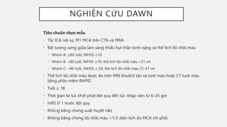 NGHIÊN CỨU DAWN
Tiêu chuẩn chọn mẫu
• Tắc ICA nội sọ, M1 MCA trên CTA và MRA
• Bất tương xứng giữa lâm sàng thiếu hụt thần kinh nặng và thể tích lõi nhồi máu
 Nhóm A: ≥80 tuổi, NIHSS ≥10
 Nhóm B: <80 tuổi, NIHSS ≥10, thể tích lõi nhồi máu <31 ml
 Nhóm C: <80 tuổi, NIHSS ≥ 20, thể tích lõi nhồi máu 31-51 ml
• Thể tích lõi nhồi máu được đo trên MRI khuếch tán và tưới máu hoặc CT tưới máu
bằng phần mềm RAPID
• Tuổi ≥ 18
• Thời gian từ lúc khởi phát đột quỵ đến lúc nhập viện từ 6-24 giờ
• mRS 0-1 trước đột quỵ
• Không bằng chứng xuất huyết não
• Không bằng chứng lõi nhồi máu >1/3 diện tích do MCA chi phối
 