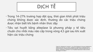 DỊCH TỄ
• Trong 14-27% trường hợp đột quỵ, thời gian khởi phát triệu
chứng không được xác định, thường do các triệu chứng
được nhận biết khi bệnh nhân thức dậy
• Tiêu sợi huyết bằng alteplase là phương pháp y tế tiêu
chuẩn cho nhồi máu não cấp trong vòng 4,5 giờ sau khi xuất
hiện các triệu chứng
Powers WJ, Rabinstein AA, Ackerson T, et al. 2018 Guidelines for the early management of
patients with acute ische- mic stroke: a guideline for healthcare pro- fessionals from the
American Heart As- sociation/American Stroke Association. Stroke 2018;49(3):e46-e110.
Mackey J, Kleindorfer D, Sucharew H, et al. Population-based study of wake-up strokes.
Neurology 2011;76:1662-7.
 