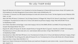TÀI LIỆU THAM KHẢO
1. Powers WJ, Rabinstein AA, Ackerson T, et al. Guidelines for the Early Management of Patients With Acute Ischemic Stroke: 2019 Update to the
2018 Guidelines for the Early Management of Acute Ischemic Stroke. Stroke 2018;49(3):e46-e110
2. G. Thomalla, C.Z. Simonsen et al. MRI-Guided thrombolysis for stroke with unknown time of onset. The New England Journal of Medicine. 2018;
379(7): 611-622
3. Albers GW, Marks MP, Kemp S, Christensen S, Tsai JP, Ortega-Gutierrez S, McTaggart RA, Torbey MT, Kim-Tenser M, Leslie-Mazwi T, et al; DEFUSE
3 Investigators. Thrombectomy for stroke at 6 to 16 hours with selection by perfusion imaging. N Engl J Med. 2018;378:708–718. doi:
10.1056/NEJMoa1713973
4. Horst Urbach, Elias Kellner and Karl Egger. Acute stroke imaging in the Era of the DAWN, DEFUSE 3 and WAKE-UP study findings (2019)
European Neurological Review 14(1): 24-27
5. Nogueira RG, Jadhav AP, Haussen DC, Bonafe A, Budzik RF, Bhuva P, Yavagal DR, Ribo M, Cognard C, Hanel RA, et al; DAWN Trial Investigators.
Thrombectomy 6 to 24 hours after stroke with a mis- match between deficit and infarct. N Engl J Med. 2018;378:11–21. doi:
10.1056/NEJMoa1706442
6. Data derived from: Albers GW, Marks MP, Kemp S, et al. Thrombectomy for Stroke at 6 to 16 Hours with Selection by Perfusion Imaging. N Engl J
Med. 2018;378(8):708-718; and Nogueira RG, Jadhav AP, Haussen DC, et al. Thrombectomy 6 to 24 Hours after Stroke with a Mismatch between
Deficit and Infarct. N Engl J Med. 2018;378(1):11-21.
7. Rajeel Imran, Ghada A Mohamed and Fadi Nahab. Review acute reperfusion therapies for acute ischemic stroke. Journal of Clinical medicine.
2021; 10(3677):1-12
 