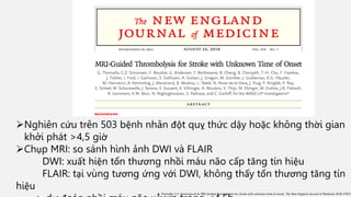 Nghiên cứu trên 503 bệnh nhân đột quỵ thức dậy hoặc không thời gian
khởi phát >4,5 giờ
Chụp MRI: so sánh hình ảnh DWI và FLAIR
DWI: xuất hiện tổn thương nhồi máu não cấp tăng tín hiệu
FLAIR: tại vùng tương ứng với DWI, không thấy tổn thương tăng tín
hiệu
G. Thomalla, C.Z. Simonsen et al. MRI-Guided thrombolysis for stroke with unknown time of onset. The New England Journal of Medicine. 2018 379(7):
 