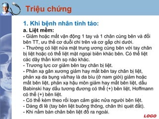 LOGO
Triệu chứng
1. Khi bệnh nhân tỉnh táo:
a. Liệt mềm:
- Giảm hoặc mất vận động 1 tay và 1 chân cùng bên và đối
bên TT, ưu thế cơ duỗi chi trên và cơ gấp chi dưới.
- Thường có liệt nửa mặt trung ương cùng bên với tay chân
bị liệt hoặc có thể liệt mặt ngoại biên khác bên. Có thể liệt
các dây thần kinh sọ não khác.
- Trương lực cơ giảm bên tay chân bị liệt.
- Phản xạ gân xương giảm hay mất bên tay chân bị liệt,
phản xạ da bụng và/hay là da bìu (ở nam giới) giảm hoặc
mất bên liệt, phản xạ hậu môn giảm hay mất bên liệt, dấu
Babinski hay dấu tương đương có thể (+) bên liệt, Hoffmann
có thể (+) bên liệt.
- Có thể kèm theo rối loạn cảm giác nửa người bên liệt.
- Dáng đi lê (tay bên liệt buông thõng, chân thì quét đất).
- Khi nằm bàn chân bên liệt đổ ra ngoài.
 