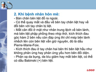 LOGO
2. Khi bệnh nhân hôn mê:
- Bàn chân bên liệt đổ ra ngoài.
- Có thể quay mắt và đầu về bên tay chân liệt hay về
đối bên với tay chân bị liệt.
- Mất cân đối ở mặt như nhân trung lệch về bên lành,
má bên liệt phập phồng theo nhịp thở, kích thích đau
góc hàm 2 bên nếu còn đáp ứng thì chỉ mép bên lành
nhếch lên còn bên liệt vẫn giữ nguyên, đó là dấu
Pierre-Marie-Foix.
- Kích thích đau ở tay chân hai bên thì bên liệt hầu như
không phản ứng hay phản ứng yếu hơn bên đối diện.
- Phản xạ da bụng, da bìu giảm hay mất bên liệt, có thể
có dấu Babinski (+) bên liệt.
 