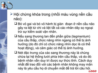 LOGO
 Hội chứng khóa trong (nhồi máu vùng nền cầu
não):
 Bó vỏ gai và bó vỏ hành bị gián đoạn ở nền cầu não
gây ra liệt tứ chi và liệt tất cả các nhân dây sọ ngoại
trừ sự kiểm soát vận nhãn.
 Nếu sang thương lan đến phần giữa (tegmentum)
của cầu thấp, chức năng nhìn ngang có thể bị ảnh
hưởng (do đó chỉ có chức năng nhìn dọc là có thể
hoạt động), và cảm giác có thể bị ảnh hưởng.
 Nét đặc trưng của các sang thương này là chúng
chừa lại hệ thống lưới phía trên cầu thấp, và do đó
bệnh nhân vẫn duy trì được sự thức tỉnh. Cách duy
nhất để trao đổi với các bệnh nhân không may mắn
này là yêu cầu họ di chuyển mắt để trả lời câu hỏi.
 