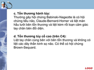 LOGO
c. Tổn thương hành tủy:
Thường gây hội chứng Babinski-Nageotte là có hội
chứng tiểu não, Claude-Bernard-Horner và liệt màn
hầu lưỡi bên tổn thương và liệt kèm rối loạn cảm giác
tay chân bên đối diện.
d. Tổn thương tủy cổ cao (trên C4):
Liệt tay chân cùng bên với bên tổn thương và không có
liệt các dây thần kinh sọ não. Có thể có hội chứng
Brown-Sequard.
 