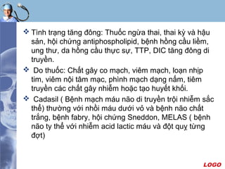 LOGO
 Tình trạng tăng đông: Thuốc ngừa thai, thai kỳ và hậu
sản, hội chứng antiphospholipid, bệnh hồng cầu liềm,
ung thư, da hồng cầu thực sự, TTP, DIC tăng đông di
truyền.
 Do thuốc: Chất gây co mạch, viêm mạch, loạn nhịp
tim, viêm nội tâm mạc, phình mạch dạng nấm, tiêm
truyền các chất gây nhiễm hoặc tạo huyết khối.
 Cadasil ( Bệnh mạch máu não di truyền trội nhiễm sắc
thể) thường với nhồi máu dưới vỏ và bệnh não chất
trắng, bệnh fabry, hội chứng Sneddon, MELAS ( bệnh
não ty thể với nhiễm acid lactic máu và đột quỵ từng
đợt)
 