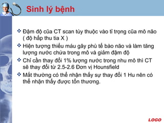 LOGO
Sinh lý bệnh
 Đậm độ cũa CT scan tùy thuộc vào tỉ trọng cũa mô não
( độ hấp thu tia X )
 Hiện tượng thiếu máu gây phù tế bào não và làm tăng
lượng nước chứa trong mô và giảm đậm độ
 Chỉ cần thay đổi 1% lượng nước trong nhu mô thì CT
sẽ thay đổi từ 2.5-2.6 Đơn vị Hounsfield
 Mắt thường có thể nhận thấy sự thay đổi 1 Hu nên có
thể nhận thấy được tổn thương.
 