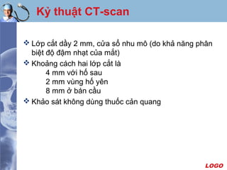 LOGO
Kỷ thuật CT-scan
 Lớp cắt dầy 2 mm, cửa sổ nhu mô (do khả năng phân
biệt độ đậm nhạt của mắt)
 Khoảng cách hai lớp cắt là
4 mm với hố sau
2 mm vùng hố yên
8 mm ở bán cầu
 Khảo sát không dùng thuốc cản quang
 
