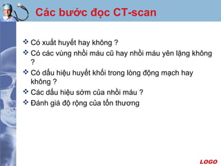 LOGO
Các bước đọc CT-scan
 Có xuất huyết hay không ?
 Có các vùng nhồi máu cũ hay nhồi máu yên lặng không
?
 Có dấu hiệu huyết khối trong lòng động mạch hay
không ?
 Các dấu hiệu sớm của nhồi máu ?
 Ðánh giá độ rộng của tổn thương
 