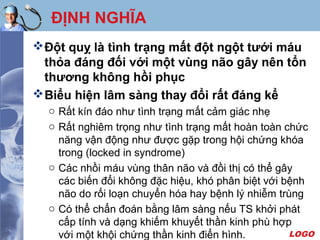 LOGO
ĐỊNH NGHĨA
Đột quỵ là tình trạng mất đột ngột tưới máu
thỏa đáng đối với một vùng não gây nên tổn
thương không hồi phục
Biểu hiện lâm sàng thay đổi rất đáng kể
o Rất kín đáo như tình trạng mất cảm giác nhẹ
o Rất nghiêm trọng như tình trạng mất hoàn toàn chức
năng vận động như được gặp trong hội chứng khóa
trong (locked in syndrome)
o Các nhồi máu vùng thân não và đồi thị có thể gây
các biến đổi không đặc hiệu, khó phân biệt với bệnh
não do rối loạn chuyển hóa hay bệnh lý nhiễm trùng
o Có thể chẩn đoán bằng lâm sàng nếu TS khởi phát
cấp tính và dạng khiếm khuyết thần kinh phù hợp
với một khội chứng thần kinh điển hình.
 
