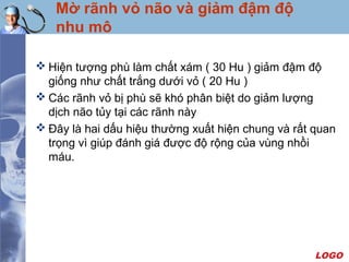 LOGO
Mờ rãnh vỏ não và giảm đậm độ
nhu mô
 Hiện tượng phù làm chất xám ( 30 Hu ) giảm đậm độ
giống như chất trắng dưới vỏ ( 20 Hu )
 Các rãnh vỏ bị phù sẽ khó phân biệt do giảm lượng
dịch não tủy tại các rãnh này
 Đây là hai dấu hiệu thường xuất hiện chung và rất quan
trọng vì giúp đánh giá được độ rộng của vùng nhồi
máu.
 