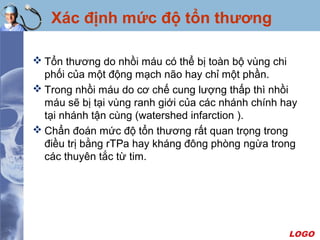 LOGO
Xác định mức độ tổn thương
 Tổn thương do nhồi máu có thể bị toàn bộ vùng chi
phối của một động mạch não hay chỉ một phần.
 Trong nhồi máu do cơ chế cung lượng thấp thì nhồi
máu sẽ bị tại vùng ranh giới của các nhánh chính hay
tại nhánh tận cùng (watershed infarction ).
 Chẩn đoán mức độ tổn thương rất quan trọng trong
điều trị bằng rTPa hay kháng đông phòng ngừa trong
các thuyên tắc từ tim.
 