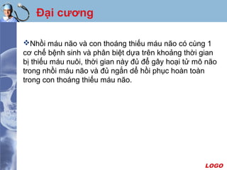LOGO
Đại cương
Nhồi máu não và con thoáng thiếu máu não có cùng 1
cơ chế bệnh sinh và phân biệt dựa trên khoảng thời gian
bị thiếu máu nuôi, thời gian này đủ để gây hoại tử mô não
trong nhồi máu não và đủ ngắn dể hồi phục hoàn toàn
trong con thoáng thiếu máu não.
 