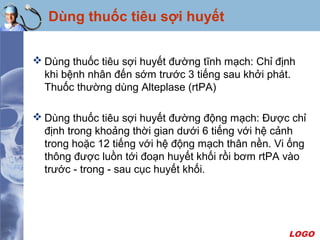 LOGO
 Dùng thuốc tiêu sợi huyết đường tĩnh mạch: Chỉ định
khi bệnh nhân đến sớm trước 3 tiếng sau khởi phát.
Thuốc thường dùng Alteplase (rtPA)
 Dùng thuốc tiêu sợi huyết đường động mạch: Được chỉ
định trong khoảng thời gian dưới 6 tiếng với hệ cảnh
trong hoặc 12 tiếng với hệ động mạch thân nền. Vi ống
thông được luồn tới đoạn huyết khối rồi bơm rtPA vào
trước - trong - sau cục huyết khối.
Dùng thuốc tiêu sợi huyết
 