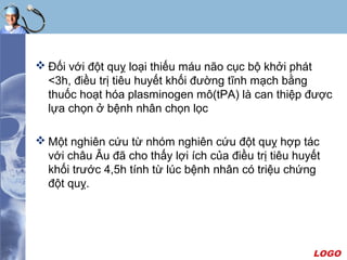 LOGO
 Đối với đột quỵ loại thiếu máu não cục bộ khởi phát
<3h, điều trị tiêu huyết khối đường tĩnh mạch bằng
thuốc hoạt hóa plasminogen mô(tPA) là can thiệp được
lựa chọn ở bệnh nhân chọn lọc
 Một nghiên cứu từ nhóm nghiên cứu đột quỵ hợp tác
với châu Âu đã cho thấy lợi ích của điều trị tiêu huyết
khối trước 4,5h tính từ lúc bệnh nhân có triệu chứng
đột quỵ.
 