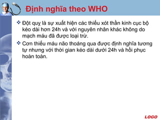 LOGO
Định nghĩa theo WHO
 Đột quỵ là sự xuất hiện các thiếu xót thần kinh cục bộ
kéo dài hơn 24h và với nguyên nhân khác không do
mạch máu đã được loại trừ.
 Cơn thiếu máu não thoáng qua được định nghĩa tương
tự nhưng với thời gian kéo dài dưới 24h và hồi phục
hoàn toàn.
 
