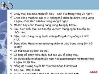 LOGO
 Chảy máu tiêu hóa, thận tiết niệu – sinh dục trong vòng 21 ngày.
 Chọc động mạch tại các vị trí không thể chèn ép được trong vòng
7 ngày, chọc dịch não tuy trong vòng 3 ngày.
 Mổ lớn hay chấn thương nặng trong 14 ngày trở lại.
 Biểu hiện nhồi máu cơ tim cấp và viêm màng ngoài tim cấp sau
nhồi máu.
 Bệnh nhân đang dùng thuốc chống đông đường uống và INR
>1,7.
 Đang dùng Heparin trọng lượng phân tử thấp trong vòng 24h trở
lại đây.
 Có thai hoặc dự định có thai.
 Có tạng dễ chảy máu, thiếu hụt các yếu tố đông máu.
 Đã được điều trị bằng thuốc hoạt hóa plasminogen mô trong vòng
7 ngày trở lại đây.
 Nồng độ đường huyết <2,75mmol/l hoặc >22mmol/l
 Tiểu cầu <100.000/ml
 