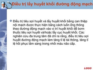 LOGO
Điều trị lấy huyết khối đường động mạch
 Điều trị tiêu sợi huyết và lấy huyết khối bằng can thiệp
nội mạch được thực hiện bằng cách luồn ống thông
theo đường động mạch vào vị trí huyết khối để bơm
thuốc tiêu sợi huyết và/hoặc lấy cục huyết khối. Các
nghiên cứu đa trung tâm đã chỉ ra rằng, điều trị tiêu sợi
huyết đường động mạch làm tăng tỉ lệ tái thông, tăng tỉ
lệ hồi phục lâm sàng trong nhồi máu não cấp.
 