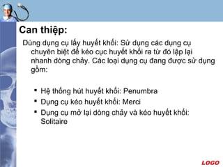 LOGO
Can thiệp:
Dùng dụng cụ lấy huyết khối: Sử dụng các dụng cụ
chuyên biệt để kéo cục huyết khối ra từ đó lập lại
nhanh dòng chảy. Các loại dụng cụ đang được sử dụng
gồm:
 Hệ thống hút huyết khối: Penumbra
 Dụng cụ kéo huyết khối: Merci
 Dụng cụ mở lại dòng chảy và kéo huyết khối:
Solitaire
 