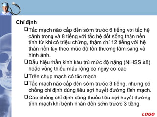 LOGO
Chỉ định
Tắc mạch não cấp đến sớm trước 6 tiếng với tắc hệ
cảnh trong và 8 tiếng với tắc hệ đốt sống thân nền
tính từ khi có triệu chứng, thậm chí 12 tiếng với hệ
thân nền tùy theo mức độ tổn thương lâm sàng và
hình ảnh.
Dấu hiệu thần kinh khu trú mức độ nặng (NIHSS ≥8)
hoặc vùng thiếu máu rộng có nguy cơ cao
Trên chụp mạch có tắc mạch
Tắc mạch não cấp đến sớm trước 3 tiếng, nhưng có
chống chỉ định dùng tiêu sợi huyết đường tĩnh mạch.
Các chống chỉ định dùng thuốc tiêu sợi huyết đường
tĩnh mạch khi bệnh nhân đến sớm trước 3 tiếng
 