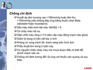 LOGO
Chống chỉ định
 Huyết áp tâm trương cao >185mmHg hoặc tâm thu
>105mmHg (nếu không đáp ứng bằng thuốc chẹn Beta
(labetalol hoặc nicardipin))
 Dấu hiệu thần kinh liệt nhẹ: NIHSS < 5
 Có chảy máu nội sọ.
 Diện nhồi máu rộng (>1/3 diện cấp máu động mạch não giữa)
 Giảm tỷ trọng rõ trên cắt lớp vi tính
 Không có vùng tranh tối- tranh sáng trên hình ảnh
 Phẫu thuật lớn trong 2 tuần nay
 Có nguyên nhân chảy máu mà chưa được điều trị triệt để:
phình mạch não vỡ.
 Chống chỉ định tương đối: Dị ứng với thuốc cản quang và suy
thận.
 