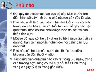 LOGO
Phù não
 Đột quỵ do thiếu máu não cục bộ cấp kích thước lớn
điển hình sẽ gây tình trạng phù não do gây độc tế bào.
 Phù não nhất là ở các bệnh nhân trẻ tuổi chưa có tình
trạng teo não liên quan với tuổi tác, có thể gây các hậu
quả thảm khốc đòi hỏi phải được theo dõi sát và can
thiệp tích cực.
 Một số đột quỵ có thể gây chèn ép hệ thống não thất và
dẫn tới tràn dịch não tắc nghẽn đòi hỏi pahir dẫn lưu
não thất.
 Phù não có thể tạo nên sự khác biệt áp lực giữa
khoang dẫn đến thoát vị não.
 Tác dụng đỉnh của phù não xảy ra trong 3-5 ngày, trong
các trường hợp nặng có thể suy đồi thần kinh trong
vòng 2 ngày tỷ lệ tử vong gần 80%.
 