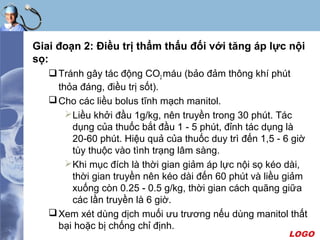 LOGO
Giai đoạn 2: Điều trị thẩm thấu đối với tăng áp lực nội
sọ:
Tránh gây tác động CO2 máu (bảo đảm thông khí phút
thỏa đáng, điều trị sốt).
Cho các liều bolus tĩnh mạch manitol.
Liều khởi đầu 1g/kg, nên truyền trong 30 phút. Tác
dụng của thuốc bắt đầu 1 - 5 phút, đỉnh tác dụng là
20-60 phút. Hiệu quả của thuốc duy trì đến 1,5 - 6 giờ
tùy thuộc vào tình trạng lâm sàng.
Khi mục đích là thời gian giảm áp lực nội sọ kéo dài,
thời gian truyền nên kéo dài đến 60 phút và liều giảm
xuống còn 0.25 - 0.5 g/kg, thời gian cách quãng giữa
các lần truyền là 6 giờ.
Xem xét dùng dịch muối ưu trương nếu dùng manitol thất
bại hoặc bị chống chỉ định.
 